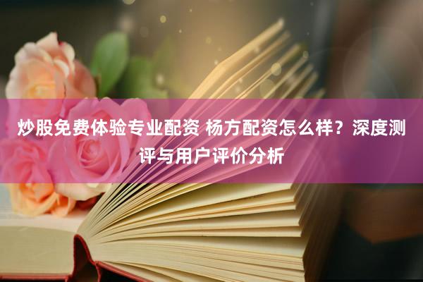 炒股免费体验专业配资 杨方配资怎么样？深度测评与用户评价分析