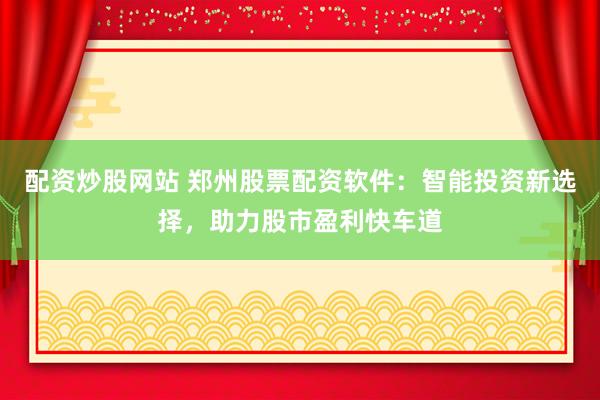 配资炒股网站 郑州股票配资软件：智能投资新选择，助力股市盈利快车道