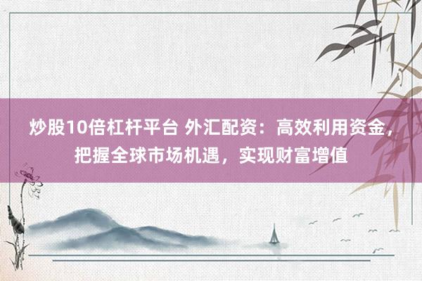 炒股10倍杠杆平台 外汇配资：高效利用资金，把握全球市场机遇，实现财富增值