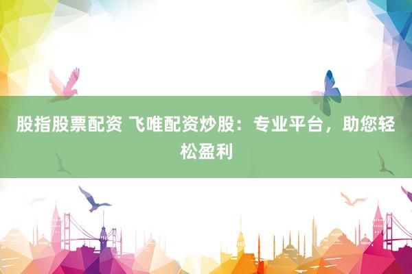 股指股票配资 飞唯配资炒股：专业平台，助您轻松盈利