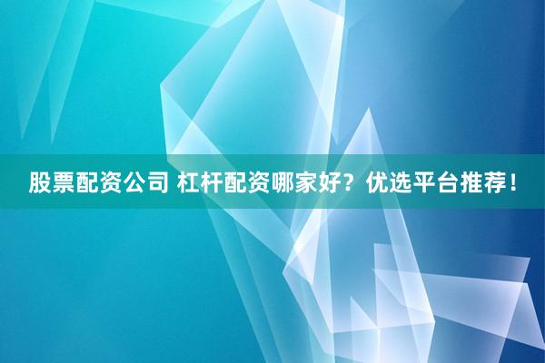 股票配资公司 杠杆配资哪家好？优选平台推荐！