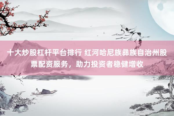 十大炒股杠杆平台排行 红河哈尼族彝族自治州股票配资服务，助力投资者稳健增收