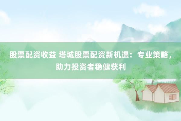 股票配资收益 塔城股票配资新机遇：专业策略，助力投资者稳健获利