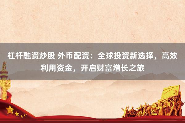 杠杆融资炒股 外币配资：全球投资新选择，高效利用资金，开启财富增长之旅