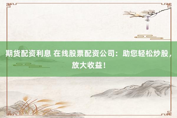 期货配资利息 在线股票配资公司：助您轻松炒股，放大收益！