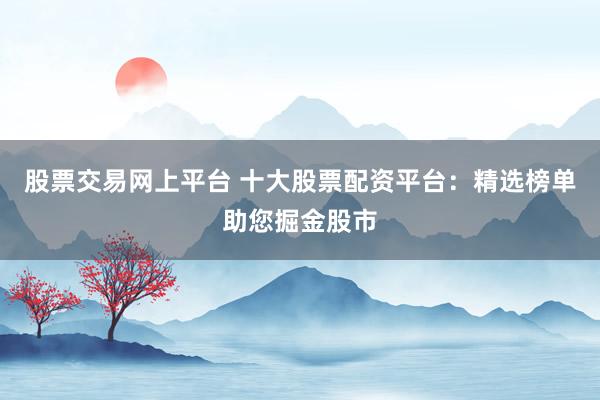 股票交易网上平台 十大股票配资平台：精选榜单助您掘金股市