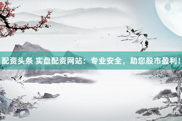 配资头条 实盘配资网站：专业安全，助您股市盈利！