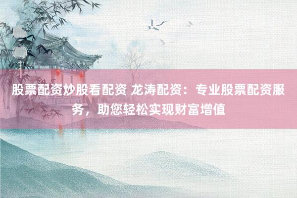 股票配资炒股看配资 龙涛配资：专业股票配资服务，助您轻松实现财富增值