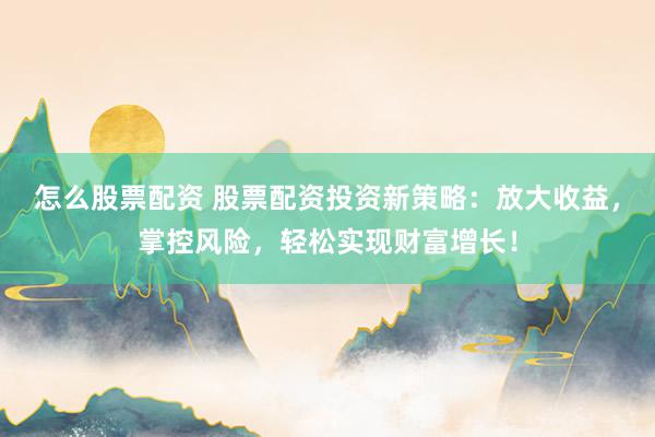 怎么股票配资 股票配资投资新策略：放大收益，掌控风险，轻松实现财富增长！