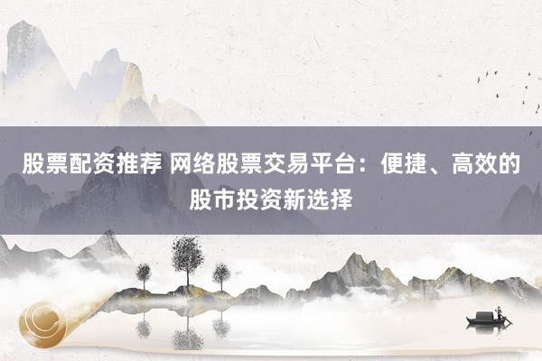 股票配资推荐 网络股票交易平台：便捷、高效的股市投资新选择
