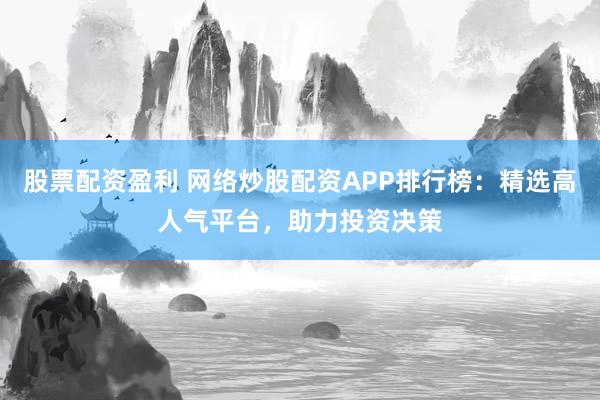 股票配资盈利 网络炒股配资APP排行榜：精选高人气平台，助力投资决策