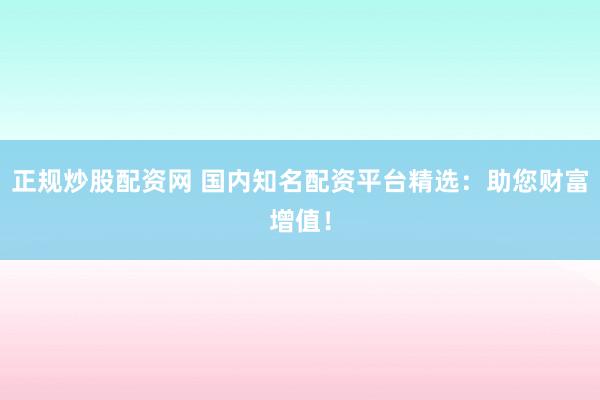 正规炒股配资网 国内知名配资平台精选：助您财富增值！