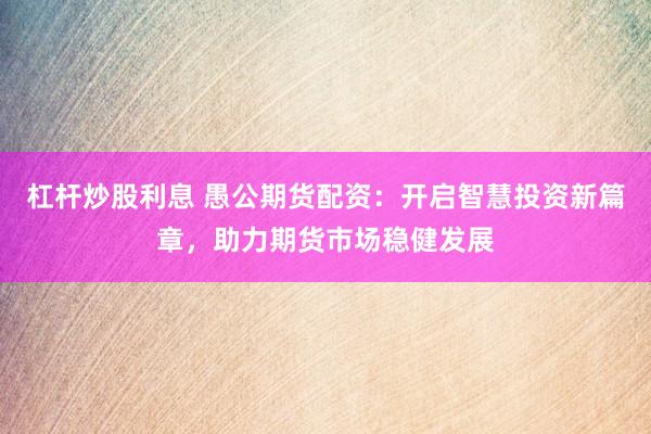 杠杆炒股利息 愚公期货配资：开启智慧投资新篇章，助力期货市场稳健发展