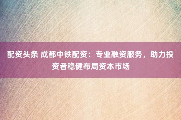 配资头条 成都中铁配资：专业融资服务，助力投资者稳健布局资本市场