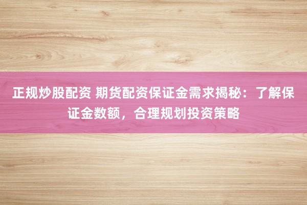 正规炒股配资 期货配资保证金需求揭秘：了解保证金数额，合理规划投资策略