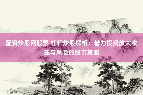 配资炒股网股票 杠杆炒股解析：借力投资放大收益与风险的股市策略