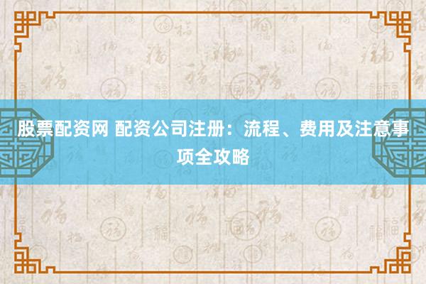 股票配资网 配资公司注册：流程、费用及注意事项全攻略