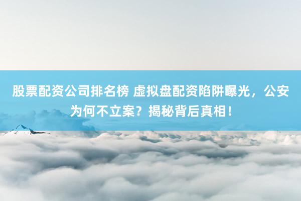 股票配资公司排名榜 虚拟盘配资陷阱曝光，公安为何不立案？揭秘背后真相！