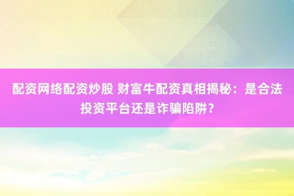 配资网络配资炒股 财富牛配资真相揭秘：是合法投资平台还是诈骗陷阱？
