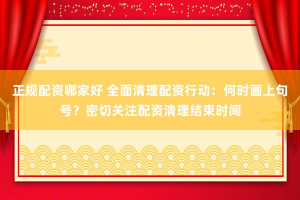 正规配资哪家好 全面清理配资行动：何时画上句号？密切关注配资清理结束时间
