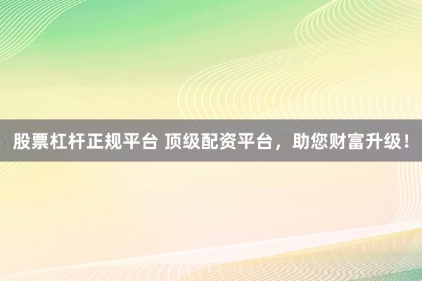 股票杠杆正规平台 顶级配资平台，助您财富升级！