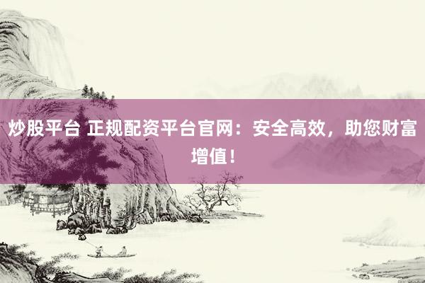 炒股平台 正规配资平台官网：安全高效，助您财富增值！