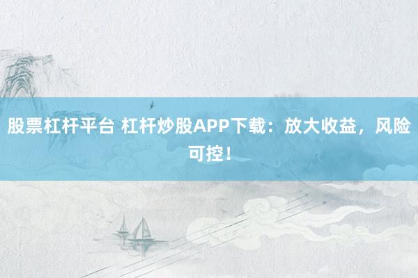 股票杠杆平台 杠杆炒股APP下载：放大收益，风险可控！
