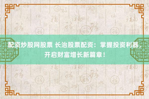 配资炒股网股票 长治股票配资：掌握投资利器，开启财富增长新篇章！