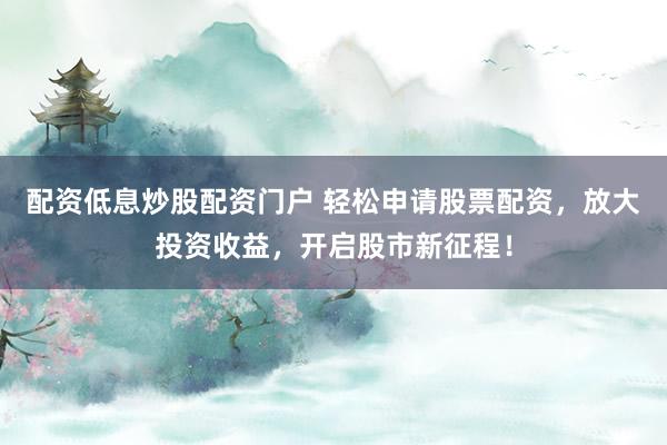配资低息炒股配资门户 轻松申请股票配资，放大投资收益，开启股市新征程！