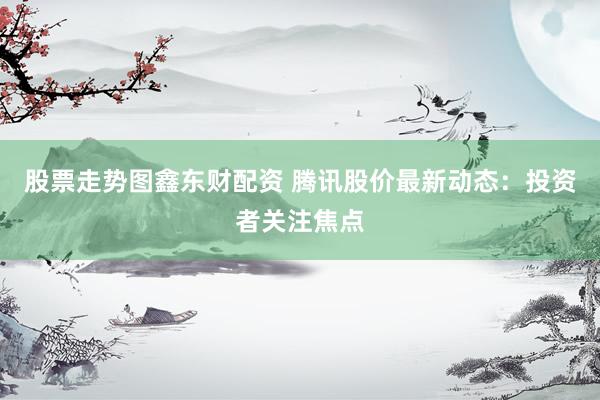股票走势图鑫东财配资 腾讯股价最新动态：投资者关注焦点