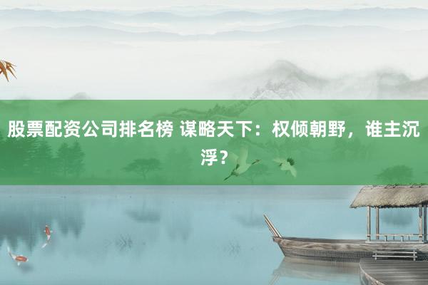 股票配资公司排名榜 谋略天下:权倾朝野,谁主沉浮?