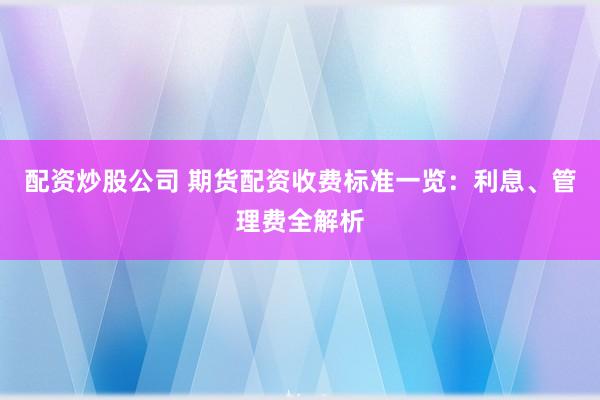 配资炒股公司 期货配资收费标准一览:利息、管理费全解析