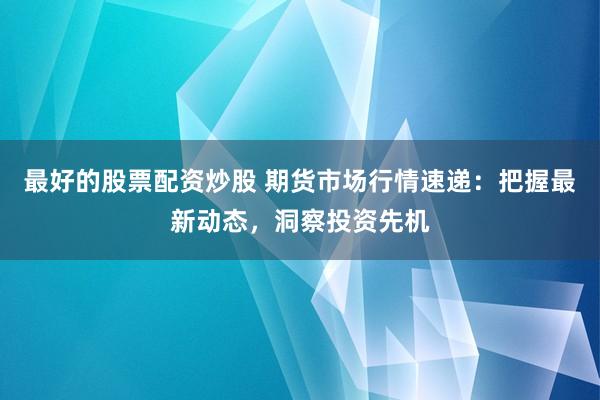 最好的股票配资炒股 期货市场行情速递:把握最新动态,洞察投资先机