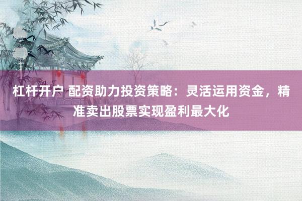 杠杆开户 配资助力投资策略：灵活运用资金，精准卖出股票实现盈利最大化
