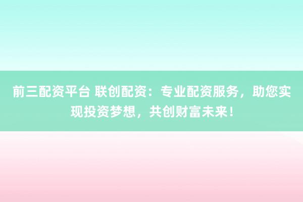 前三配资平台 联创配资:专业配资服务,助您实现投资梦想,共创财富未来!