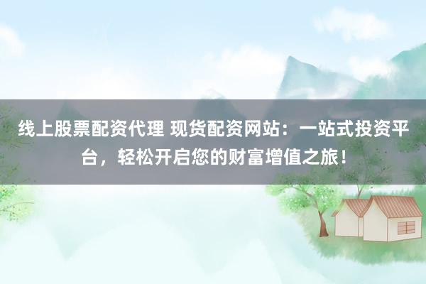 线上股票配资代理 现货配资网站：一站式投资平台，轻松开启您的财富增值之旅！