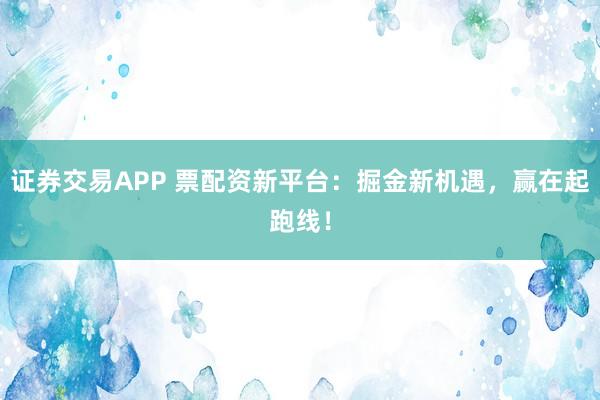 证券交易APP 票配资新平台:掘金新机遇,赢在起跑线!