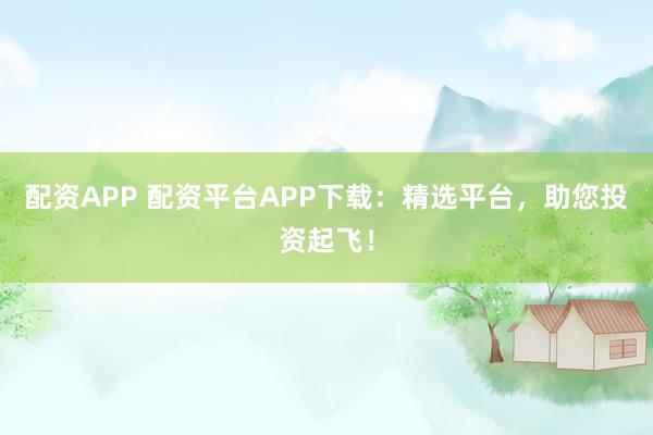 配资APP 配资平台APP下载：精选平台，助您投资起飞！