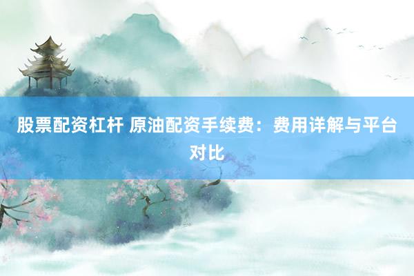 股票配资杠杆 原油配资手续费：费用详解与平台对比