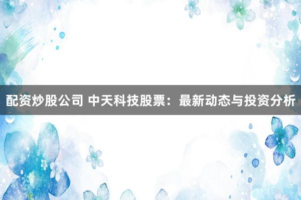 配资炒股公司 中天科技股票:最新动态与投资分析