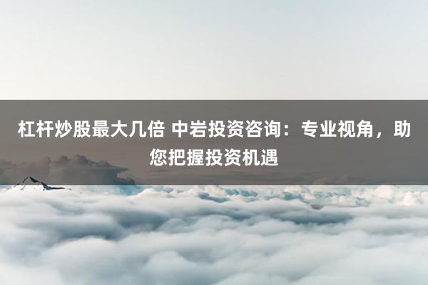 杠杆炒股最大几倍 中岩投资咨询:专业视角,助您把握投资机遇
