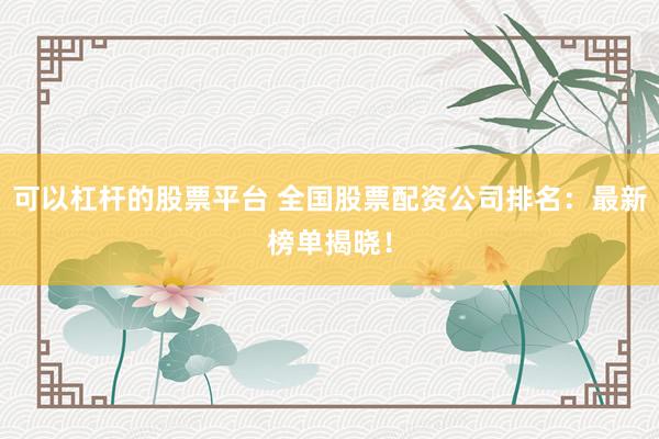 可以杠杆的股票平台 全国股票配资公司排名:最新榜单揭晓!
