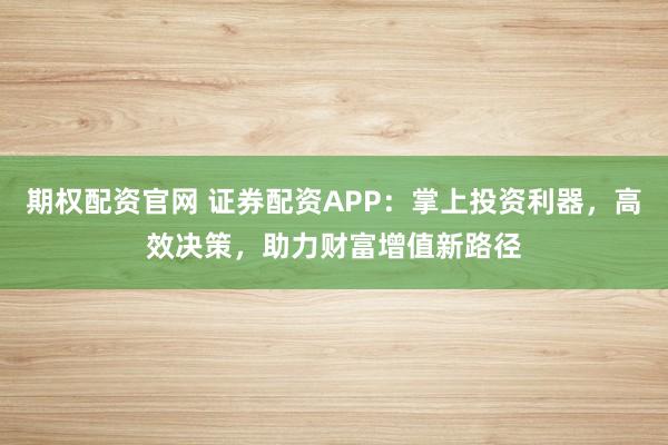 期权配资官网 证券配资APP:掌上投资利器,高效决策,助力财富增值新路径