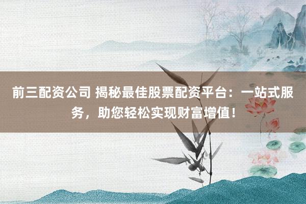 前三配资公司 揭秘最佳股票配资平台：一站式服务，助您轻松实现财富增值！