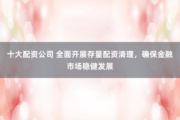 十大配资公司 全面开展存量配资清理，确保金融市场稳健发展