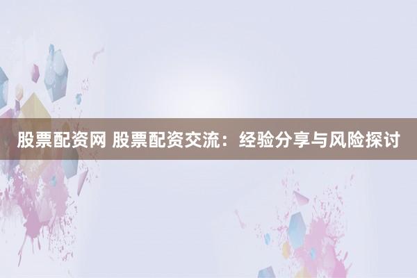 股票配资网 股票配资交流:经验分享与风险探讨