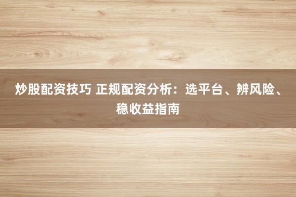 炒股配资技巧 正规配资分析：选平台、辨风险、稳收益指南