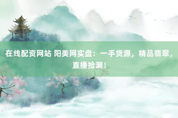 在线配资网站 阳美网实盘:一手货源,精品翡翠,直播捡漏!