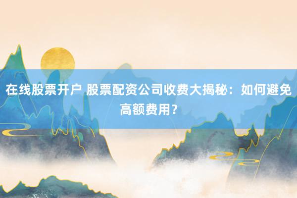 在线股票开户 股票配资公司收费大揭秘：如何避免高额费用？
