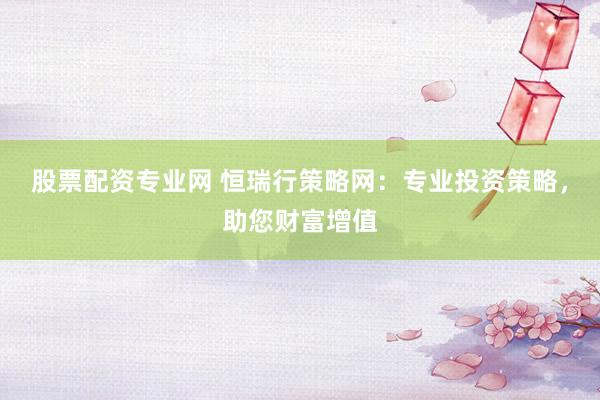 股票配资专业网 恒瑞行策略网：专业投资策略，助您财富增值